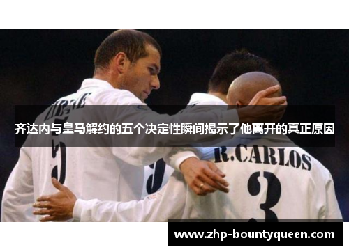 齐达内与皇马解约的五个决定性瞬间揭示了他离开的真正原因